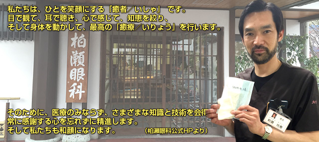 私たちは、ひとを笑顔にする『癒者／いしゃ』 です。目で観て、耳で聴き、心で感じて、知恵を絞り、そして身体を動かして、最高の『癒療／いりょう』を行います。そのために、医療のみならず、さまざまな知識と技術を会得し、常に感謝する心を忘れずに精進します。そして私たちも和顔になります。（柏瀬眼科公式HPより）